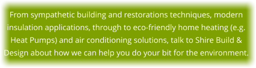 From sympathetic building and restorations techniques, modern insulation applications, through to eco-friendly home heating (e.g. Heat Pumps) and air conditioning solutions, talk to Shire Build & Design about how we can help you do your bit for the environment.